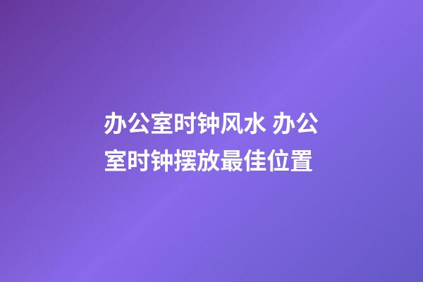 办公室时钟风水 办公室时钟摆放最佳位置
